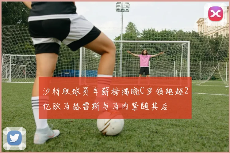 沙特联球员年薪榜揭晓C罗领跑超2亿欧马赫雷斯与马内紧随其后