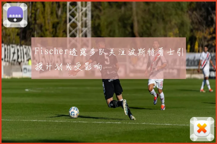 Fischer透露多队关注波斯特勇士引援计划或受影响