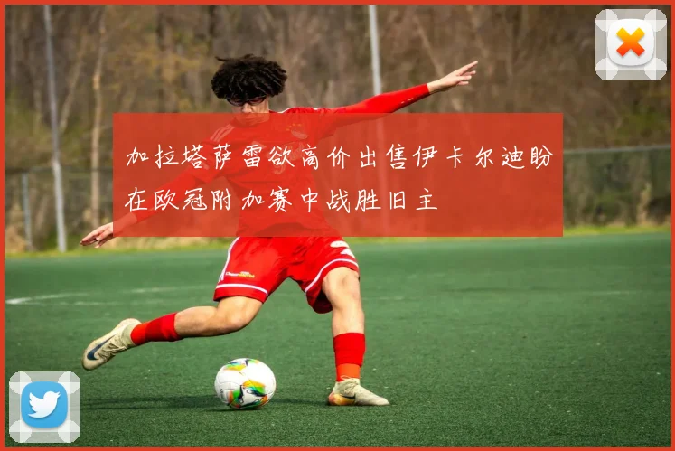 加拉塔萨雷欲高价出售伊卡尔迪盼在欧冠附加赛中战胜旧主