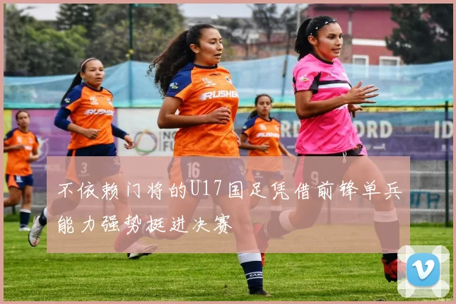 不依赖门将的U17国足凭借前锋单兵能力强势挺进决赛