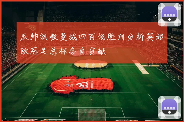 瓜帅执教曼城四百场胜利分析英超欧冠足总杯各自贡献