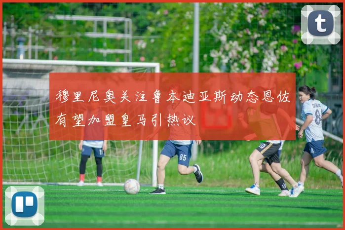 穆里尼奥关注鲁本迪亚斯动态恩佐有望加盟皇马引热议