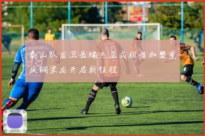 泰山队后卫岳瑞杰正式租借加盟重庆铜梁龙开启新征程