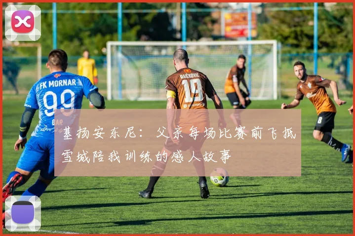 基扬安东尼：父亲每场比赛前飞抵雪城陪我训练的感人故事