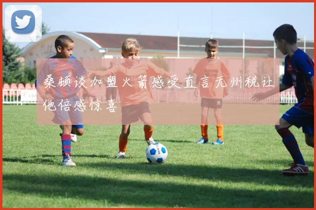 桑顿谈加盟火箭感受直言无州税让他倍感惊喜