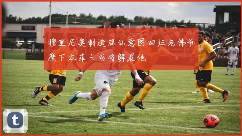 穆里尼奥制造混乱意图回归老佛爷麾下本菲卡或将解雇他