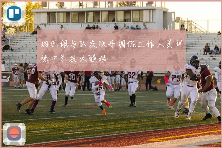 姆巴佩与队友联手调侃工作人员训练中引发大骚动
