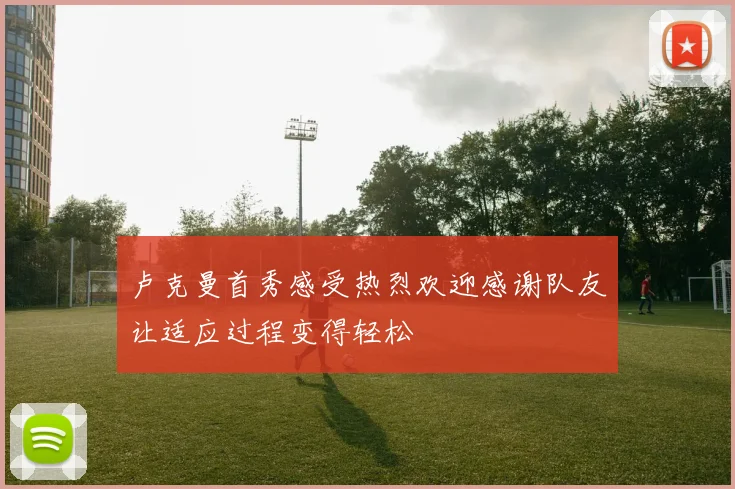 卢克曼首秀感受热烈欢迎感谢队友让适应过程变得轻松