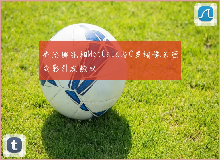乔治娜亮相MetGala与C罗蜡像亲密合影引发热议