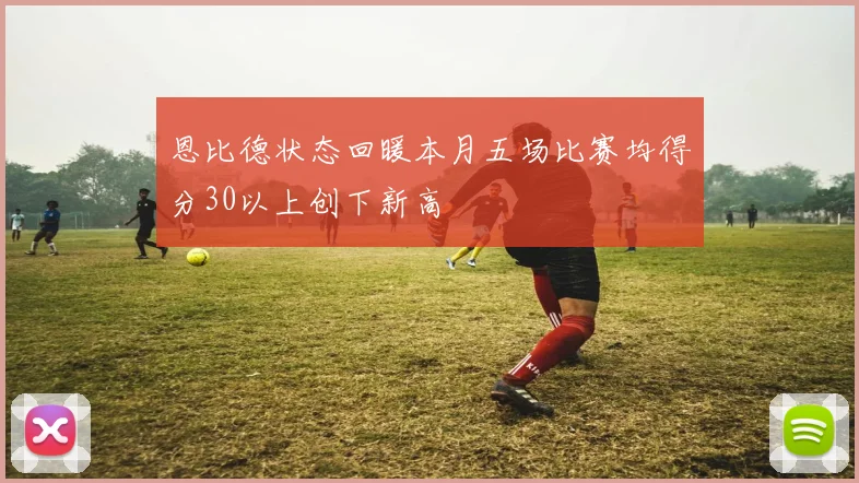 恩比德状态回暖本月五场比赛均得分30以上创下新高